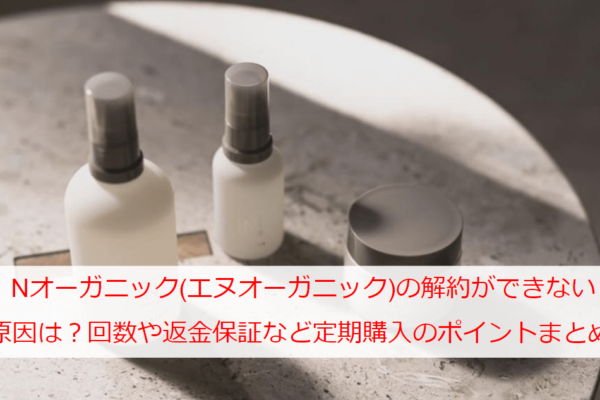 Nオーガニック(エヌオーガニック)の解約ができない原因は？回数や返金保証など定期購入のポイントまとめ